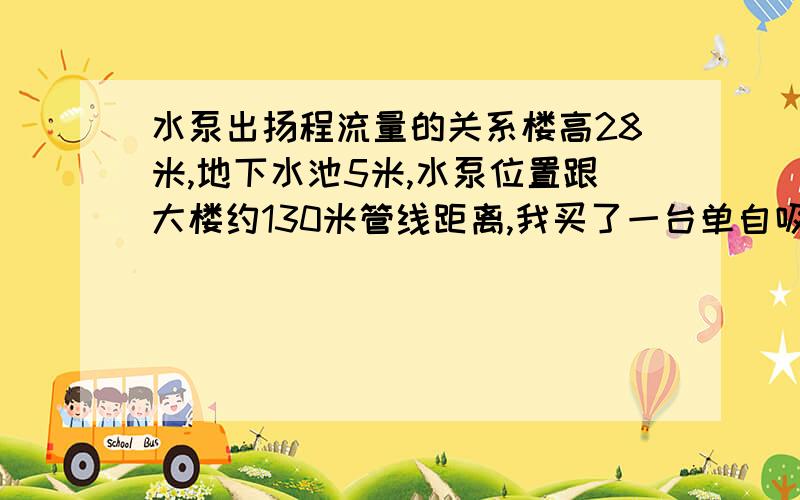 水泵出扬程流量的关系楼高28米,地下水池5米,水泵位置跟大楼约130米管线距离,我买了一台单自吸式离心泵高压卧式泵,流量不记得,55米扬程,电机功率4KW；水泵的口径是50的,安装管道的口径是60