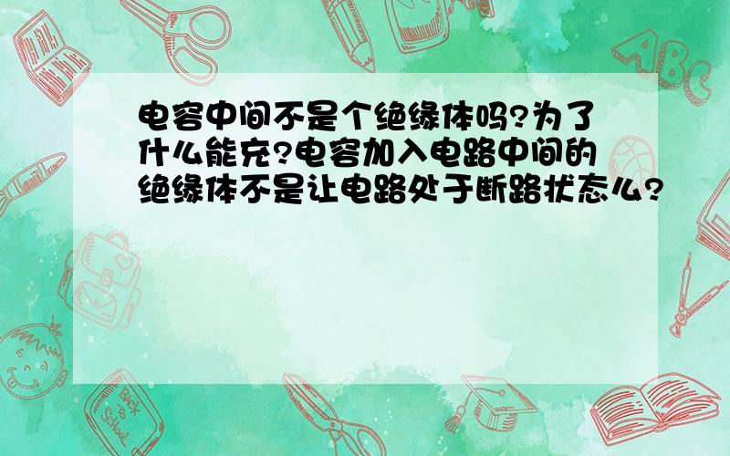 电容中间不是个绝缘体吗?为了什么能充?电容加入电路中间的绝缘体不是让电路处于断路状态么?