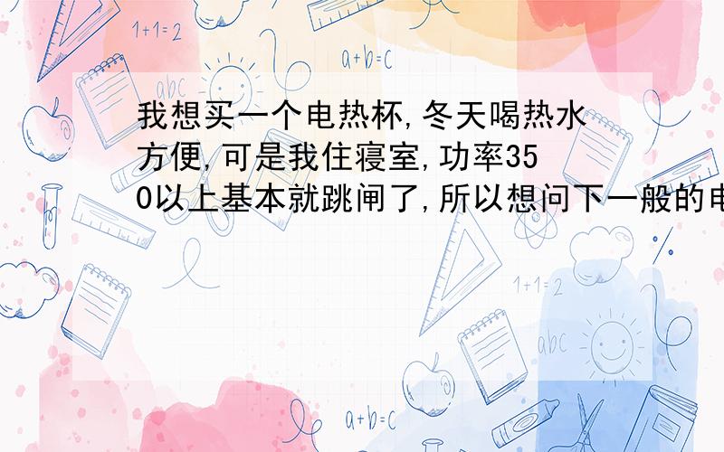 我想买一个电热杯,冬天喝热水方便,可是我住寝室,功率350以上基本就跳闸了,所以想问下一般的电热杯多少功率?还有电热杯一般买多少钱的就可以?