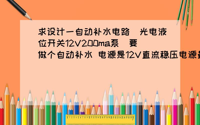 求设计一自动补水电路（光电液位开关12V200ma泵）要做个自动补水 电源是12V直流稳压电源最大500ma（已做好） 泵是12V200ma直流液位开关是光电开关下图是这种液位开关一种连接方式,用的是5v