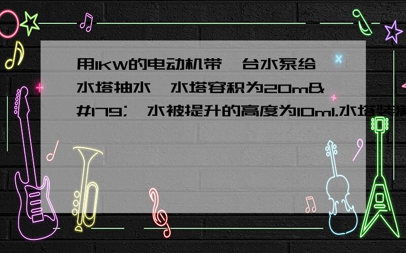 用1KW的电动机带一台水泵给水塔抽水,水塔容积为20m³,水被提升的高度为10m1.水塔装满时,所装睡的质量是多少吨.2.将这么多的谁抽上水塔,需要对手做多少功.3.多长时间可以将水塔抽满.