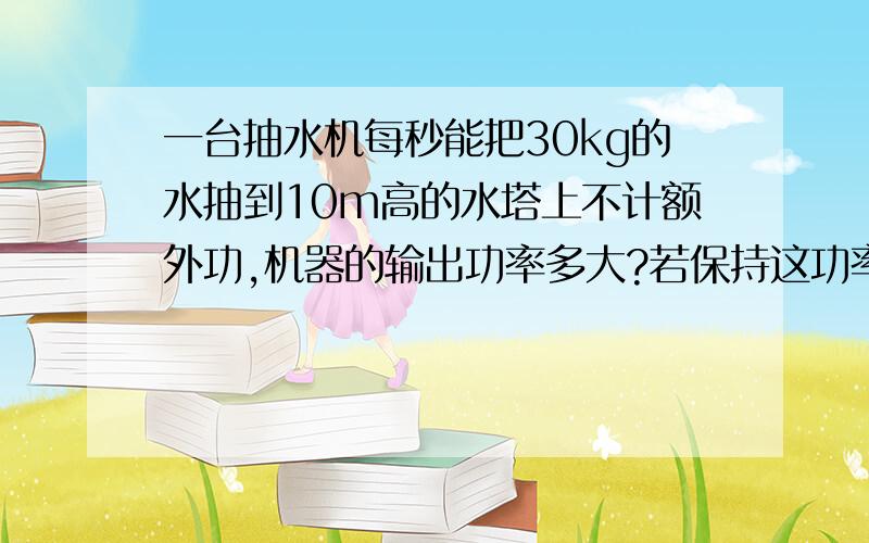 一台抽水机每秒能把30kg的水抽到10m高的水塔上不计额外功,机器的输出功率多大?若保持这功率,半小时做多少功?