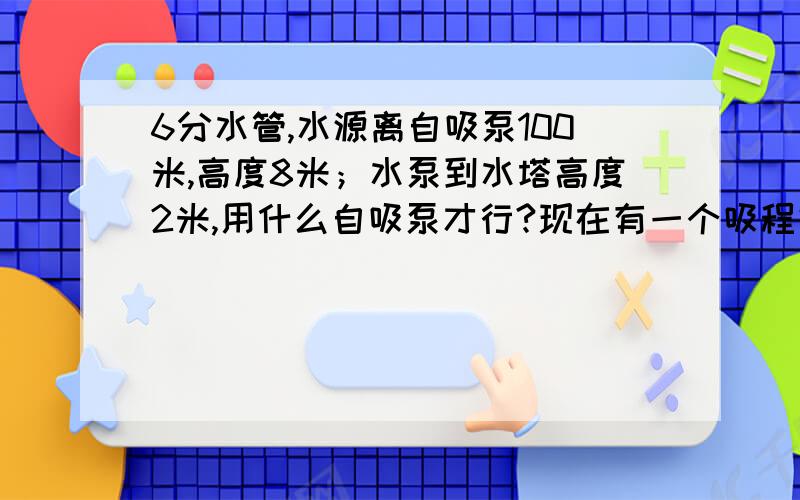 6分水管,水源离自吸泵100米,高度8米；水泵到水塔高度2米,用什么自吸泵才行?现在有一个吸程好像是9米,扬程15米的自吸泵,不知道能用不?