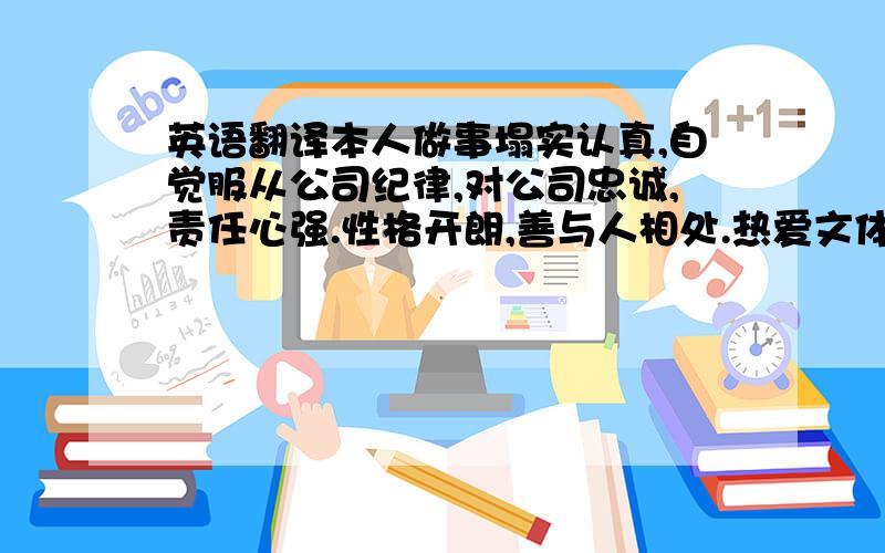 英语翻译本人做事塌实认真,自觉服从公司纪律,对公司忠诚,责任心强.性格开朗,善与人相处.热爱文体活动,曾多次担任公司年会及各项文体活动的主持表演工作.身体状况良好,心理素质较好,自