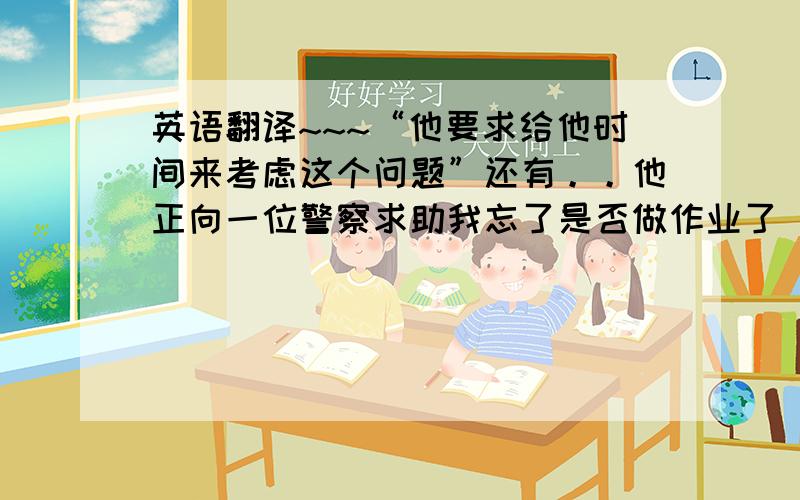 英语翻译~~~“他要求给他时间来考虑这个问题”还有。。他正向一位警察求助我忘了是否做作业了