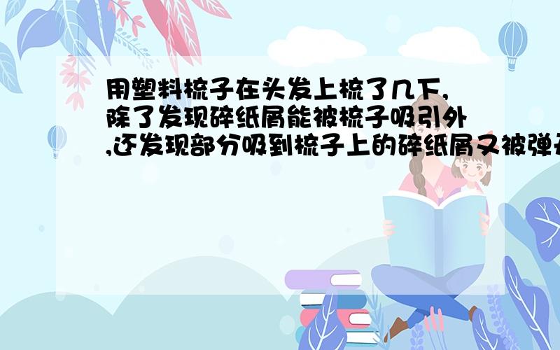 用塑料梳子在头发上梳了几下,除了发现碎纸屑能被梳子吸引外,还发现部分吸到梳子上的碎纸屑又被弹开了,为什么.谢啦.