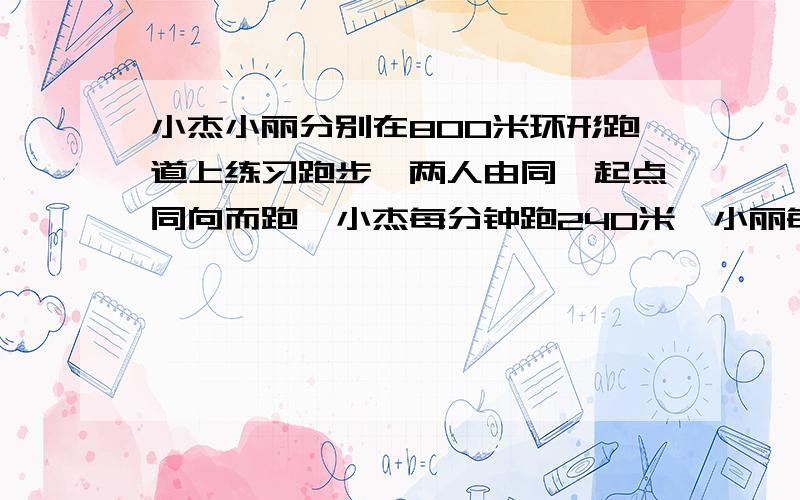 小杰小丽分别在800米环形跑道上练习跑步,两人由同一起点同向而跑,小杰每分钟跑240米,小丽每分钟跑200米,小丽让小杰先跑1分钟,问下离出发几分钟两人第一次相遇?