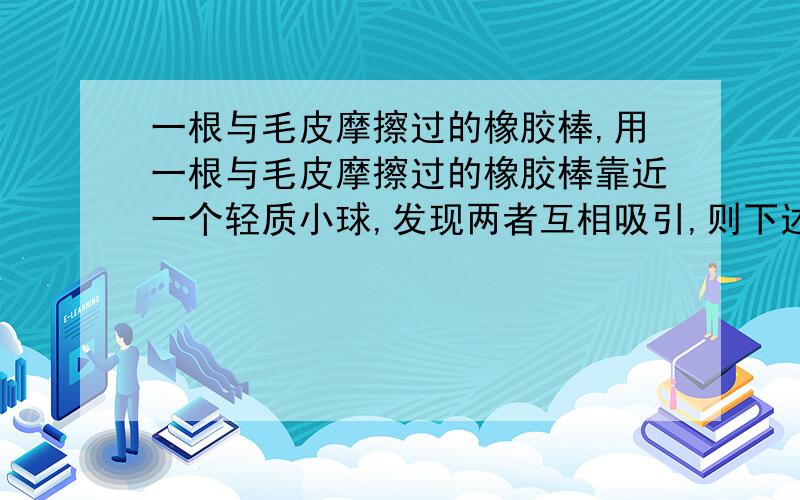 一根与毛皮摩擦过的橡胶棒,用一根与毛皮摩擦过的橡胶棒靠近一个轻质小球,发现两者互相吸引,则下述结论正确的是：A.小球一定带正电B.小球一定带负电C.小球可能带正电,也可能不带电D.小