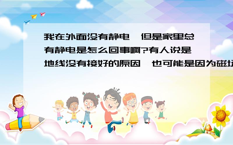 我在外面没有静电,但是家里总有静电是怎么回事啊?有人说是地线没有接好的原因,也可能是因为磁场的原因.