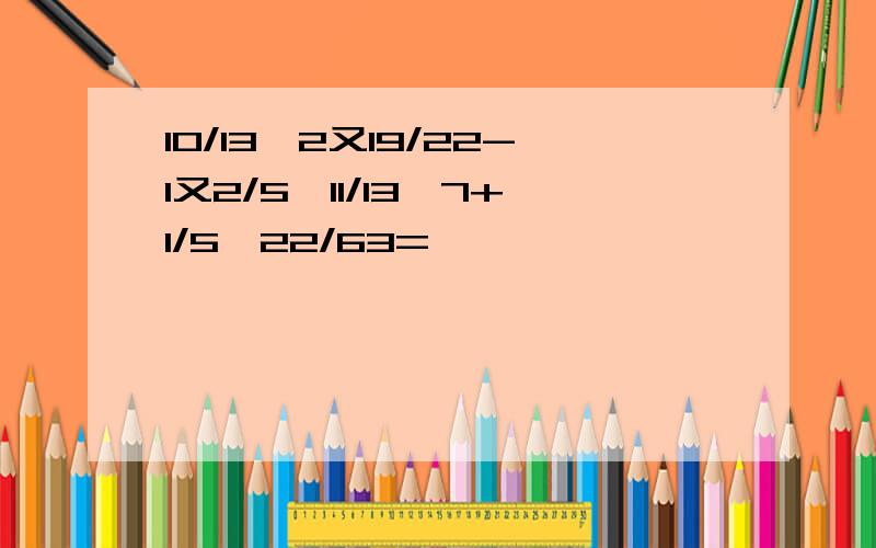 10/13÷2又19/22-1又2/5*11/13÷7+1/5*22/63=