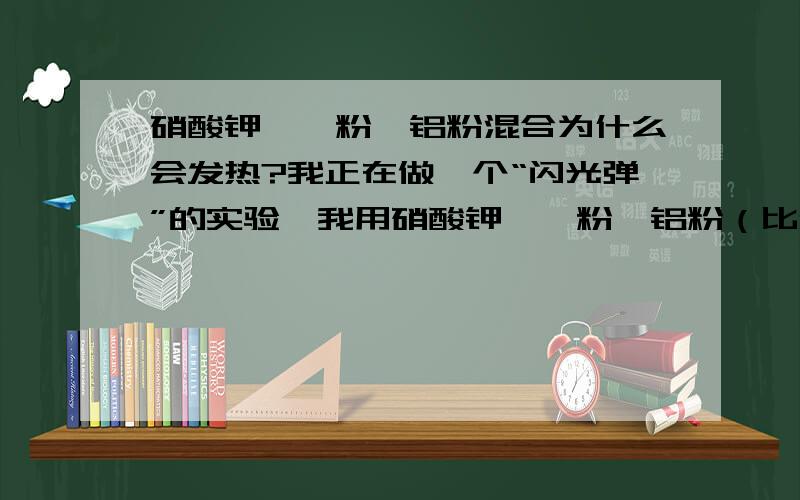 硝酸钾、镁粉、铝粉混合为什么会发热?我正在做一个“闪光弹”的实验,我用硝酸钾、镁粉、铝粉（比例100：40：35左右）混合搅拌均匀,然后倒入自制的硬纸桶中（外形类似二踢脚,直径4cm,高1