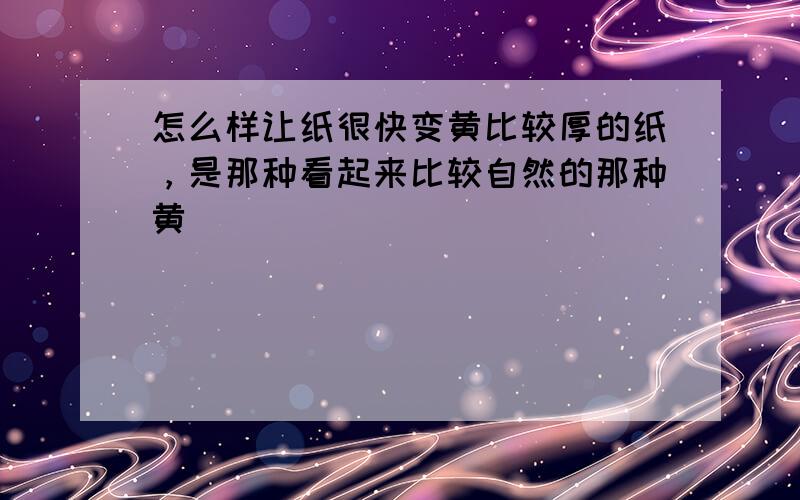 怎么样让纸很快变黄比较厚的纸，是那种看起来比较自然的那种黄