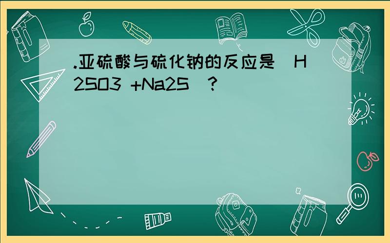 .亚硫酸与硫化钠的反应是（H2SO3 +Na2S)?