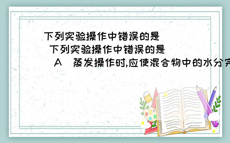 下列实验操作中错误的是（ ） 下列实验操作中错误的是（ ）A．蒸发操作时,应使混合物中的水分完全蒸干后,才能停止加热B．蒸馏操作时,应使温度计水银球靠近蒸馏烧瓶的支管口处C．分液