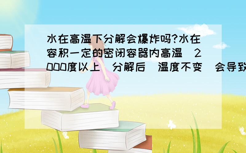 水在高温下分解会爆炸吗?水在容积一定的密闭容器内高温（2000度以上）分解后（温度不变）会导致爆炸吗?