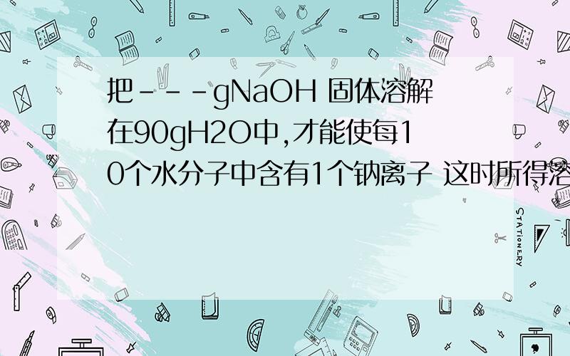 把---gNaOH 固体溶解在90gH2O中,才能使每10个水分子中含有1个钠离子 这时所得溶液中NaOH质量分数为-----