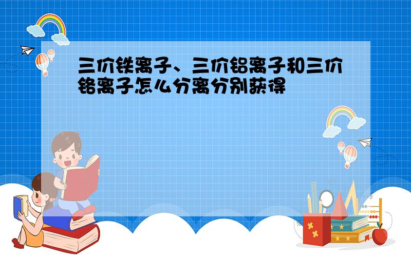 三价铁离子、三价铝离子和三价铬离子怎么分离分别获得