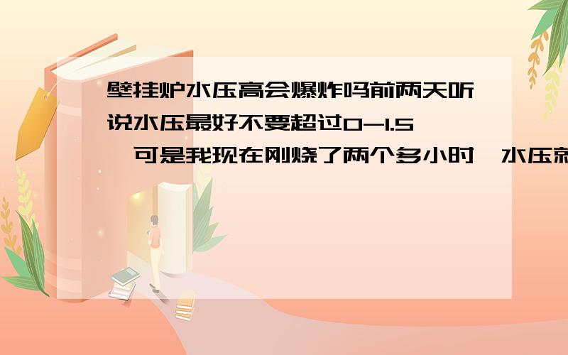 壁挂炉水压高会爆炸吗前两天听说水压最好不要超过0-1.5,可是我现在刚烧了两个多小时,水压就到了2.5,好害怕啊,我以前没烧过壁挂炉,你们说我继续烧,会爆炸吗,这是新家,不烧又很冷,你们只