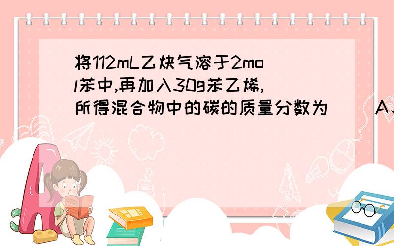 将112mL乙炔气溶于2mol苯中,再加入30g苯乙烯,所得混合物中的碳的质量分数为（ ）A、75% B、66.7% C、92.3% D、无法计算