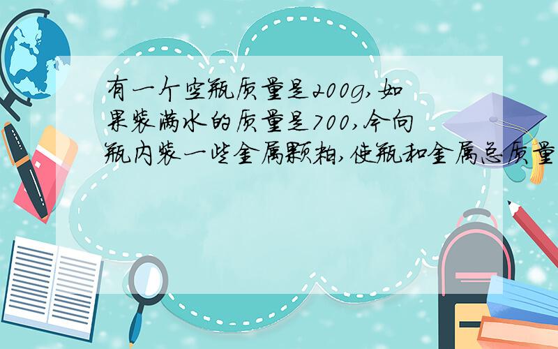 有一个空瓶质量是200g,如果装满水的质量是700,今向瓶内装一些金属颗粒,使瓶和金属总质量为1kg,然后向瓶内有一个空瓶质量是200g,如果装满水的质量是700,向瓶内装一些金属颗粒,使瓶和金属总