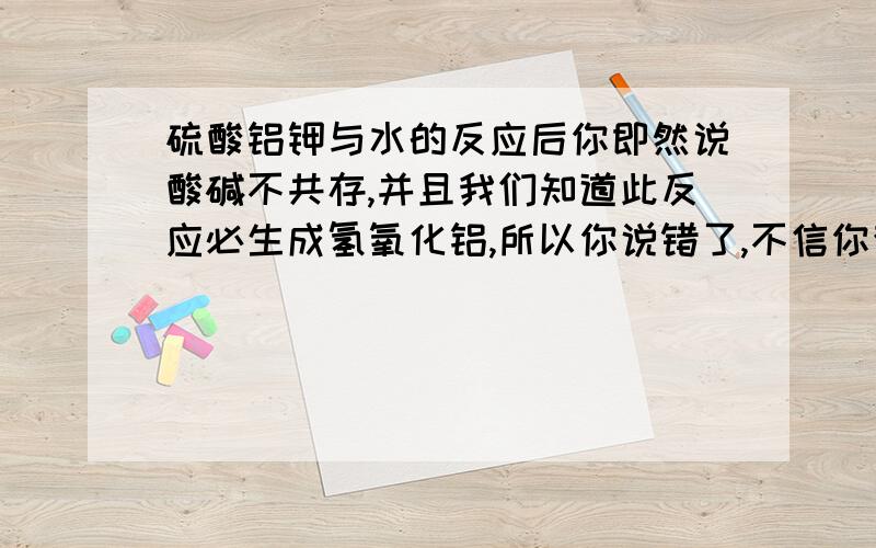 硫酸铝钾与水的反应后你即然说酸碱不共存,并且我们知道此反应必生成氢氧化铝,所以你说错了,不信你查书