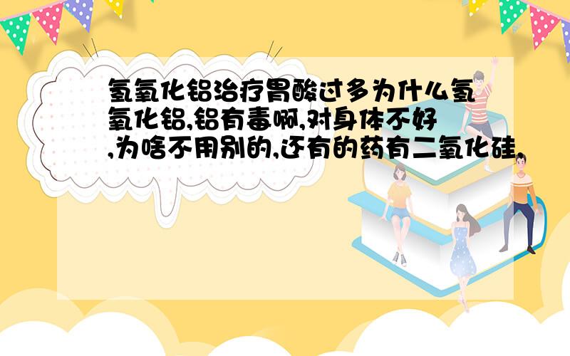 氢氧化铝治疗胃酸过多为什么氢氧化铝,铝有毒啊,对身体不好,为啥不用别的,还有的药有二氧化硅,