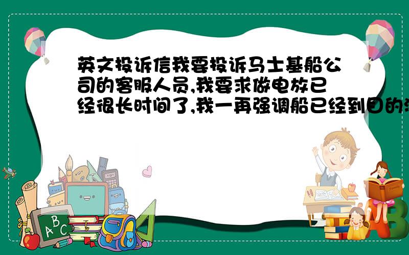 英文投诉信我要投诉马士基船公司的客服人员,我要求做电放已经很长时间了,我一再强调船已经到目的港了,我的客人非常着急要做电放,但客服一直说有安排,但不知为什么目的港的马士基船