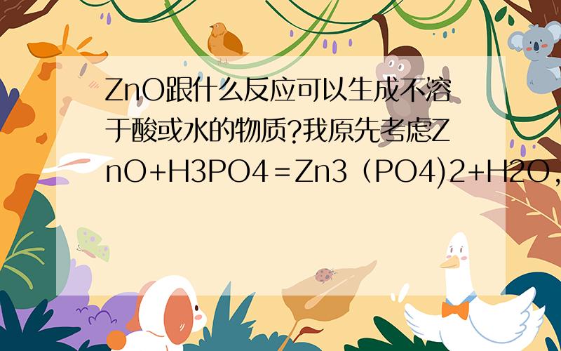 ZnO跟什么反应可以生成不溶于酸或水的物质?我原先考虑ZnO+H3PO4＝Zn3（PO4)2+H2O,其中Zn3（PO4)2是不溶于水的沉淀物.没想到将它放进酸里之后,发生了以下反应：Zn3（PO4)2+4H3PO4=3Zn(H2PO4)2其中Zn(H2PO4)2