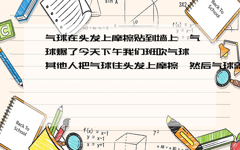 气球在头发上摩擦贴到墙上,气球爆了今天下午我们班吹气球,其他人把气球往头发上摩擦,然后气球就可以吸在墙上或玻璃上了.然我弄得时候气球就爆了（开始一两个没事,但后来虽然很小心