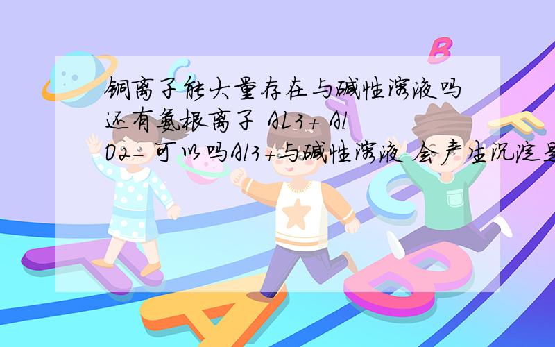 铜离子能大量存在与碱性溶液吗还有氨根离子 AL3+ AlO2- 可以吗Al3+与碱性溶液 会产生沉淀是吗 所以不可以喽 Al02- 弱酸跟?会有弱电解质产生 不行?