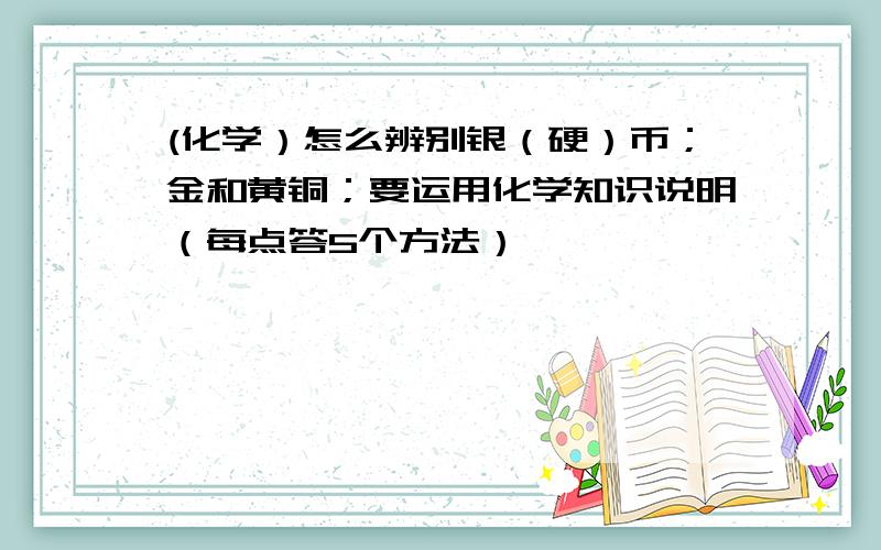 (化学）怎么辨别银（硬）币；金和黄铜；要运用化学知识说明（每点答5个方法）