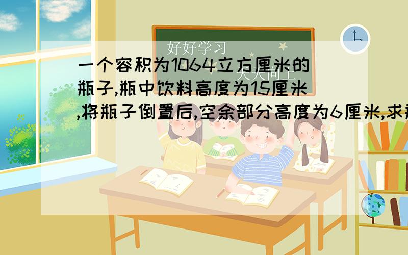 一个容积为1064立方厘米的瓶子,瓶中饮料高度为15厘米,将瓶子倒置后,空余部分高度为6厘米,求瓶中饮料有?