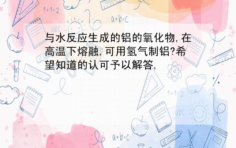 与水反应生成的铝的氧化物,在高温下熔融,可用氢气制铝?希望知道的认可予以解答,