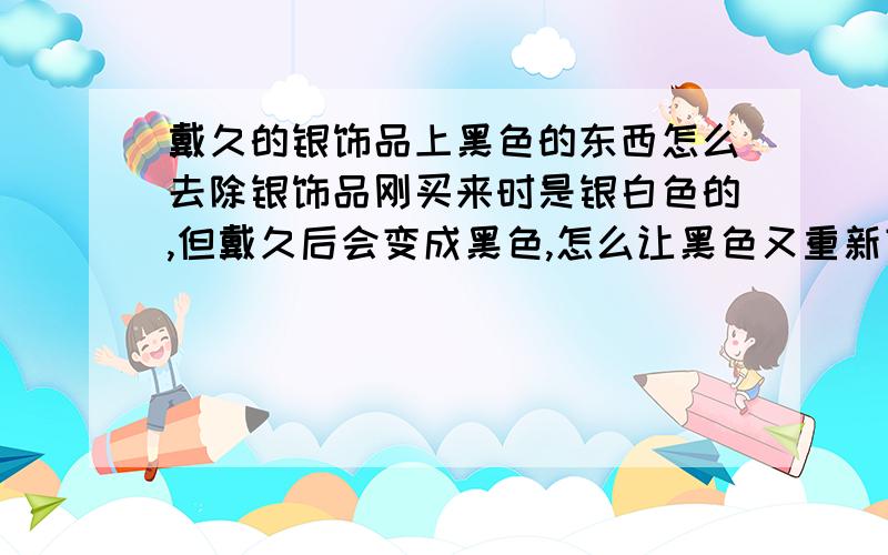 戴久的银饰品上黑色的东西怎么去除银饰品刚买来时是银白色的,但戴久后会变成黑色,怎么让黑色又重新变成银白色呢?