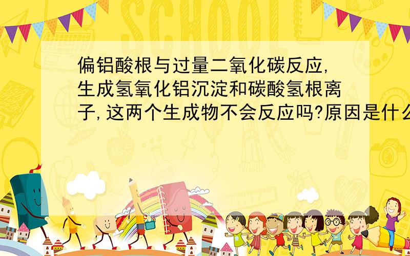 偏铝酸根与过量二氧化碳反应,生成氢氧化铝沉淀和碳酸氢根离子,这两个生成物不会反应吗?原因是什么?