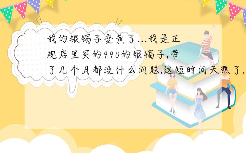 我的银镯子变黄了...我是正规店里买的990的银镯子,带了几个月都没什么问题,这短时间天热了,发现银镯子变成了黄色的,后来我用牙膏擦拭亮了以后,就昨天一天的时间又变成了黄色了,这是什