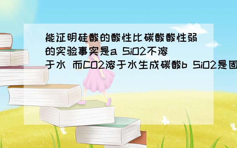 能证明硅酸的酸性比碳酸酸性弱的实验事实是a SiO2不溶于水 而CO2溶于水生成碳酸b SiO2是固体 熔点很高 ; CO2是气体 熔点很低c CO2通入硅酸钠溶液中 有胶状沉淀产生d SiO2在高温下与Na2CO3反应放