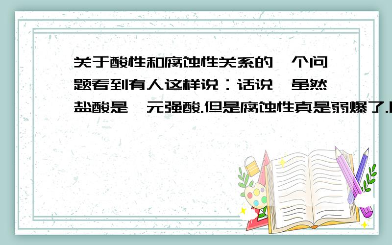 关于酸性和腐蚀性关系的一个问题看到有人这样说：话说、虽然盐酸是一元强酸.但是腐蚀性真是弱爆了.同是无机酸.硫酸高氯酸什么的很NB但是提醒实验党.万物皆有毒.虽然短时间内没事.但