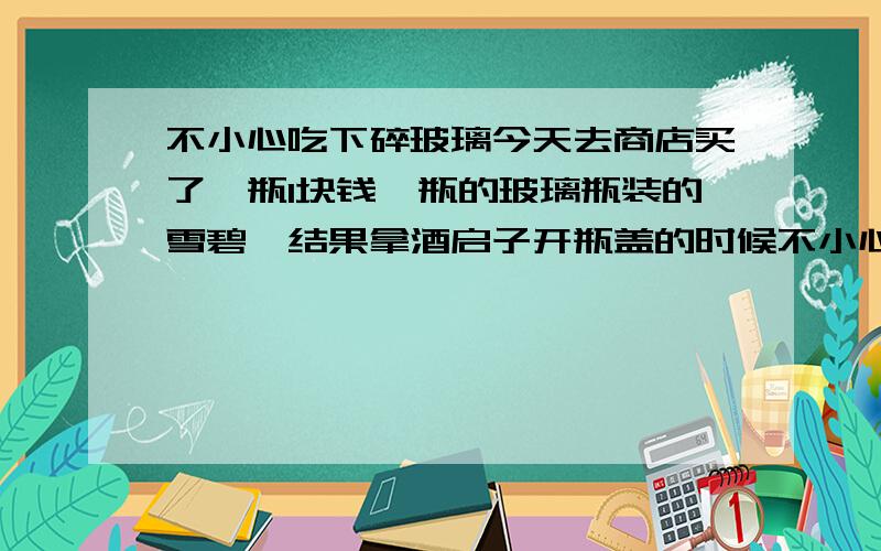 不小心吃下碎玻璃今天去商店买了一瓶1块钱一瓶的玻璃瓶装的雪碧,结果拿酒启子开瓶盖的时候不小心把玻璃瓶口处弄烂了 碎了一小块 开始喝的时候没注意 觉得有沙子一样的东西吃下去了