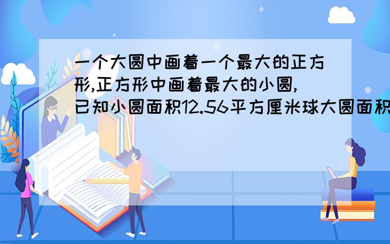 一个大圆中画着一个最大的正方形,正方形中画着最大的小圆,已知小圆面积12.56平方厘米球大圆面积列式子谢谢