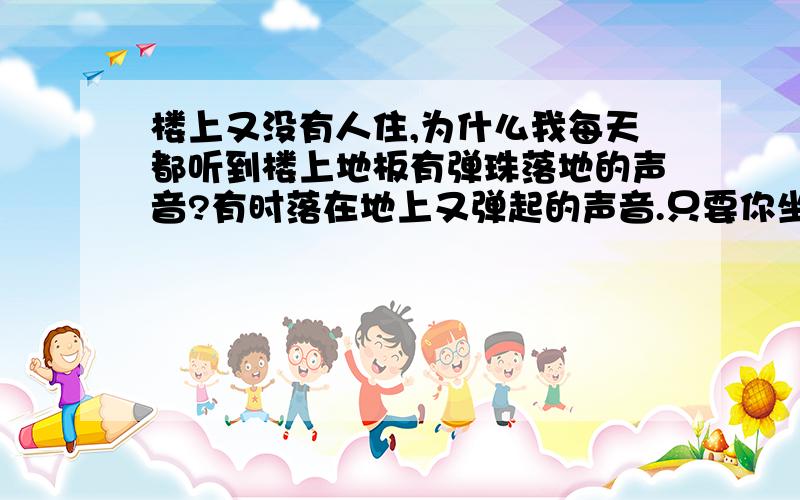 楼上又没有人住,为什么我每天都听到楼上地板有弹珠落地的声音?有时落在地上又弹起的声音.只要你坐在楼下每天都听得到了,声音好象还挺重的.有时又听到到时一些家具搬动的声音.请问一