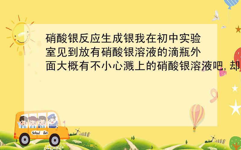 硝酸银反应生成银我在初中实验室见到放有硝酸银溶液的滴瓶外面大概有不小心溅上的硝酸银溶液吧,却呈银色,是不是硝酸银溶液遇光产生了Ag?这一反应的化学方程是什么?