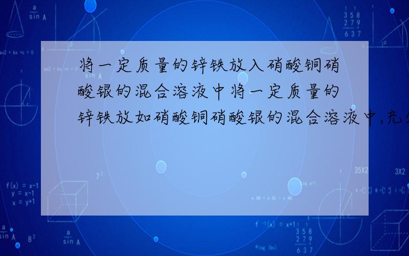 将一定质量的锌铁放入硝酸铜硝酸银的混合溶液中将一定质量的锌铁放如硝酸铜硝酸银的混合溶液中,充分反应后,过滤.请用化学式填空：（1）不论各物质的量的多少,过滤中的滤渣一定含有 ,