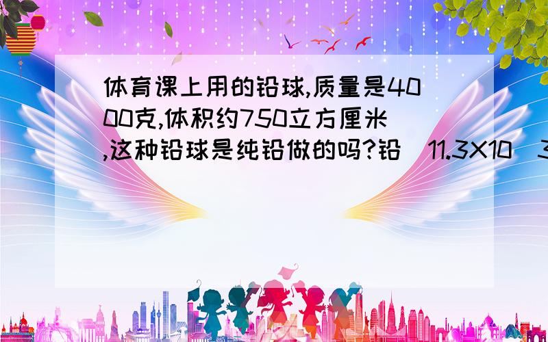 体育课上用的铅球,质量是4000克,体积约750立方厘米,这种铅球是纯铅做的吗?铅（11.3X10^3）按照公式p=m/v 4000克除750立方厘米=? 怎么感觉怪怪的