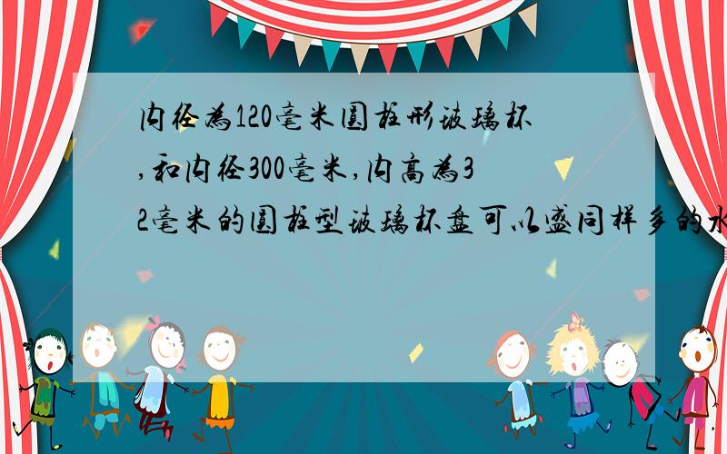 内径为120毫米圆柱形玻璃杯,和内径300毫米,内高为32毫米的圆柱型玻璃杯盘可以盛同样多的水,求玻璃杯内