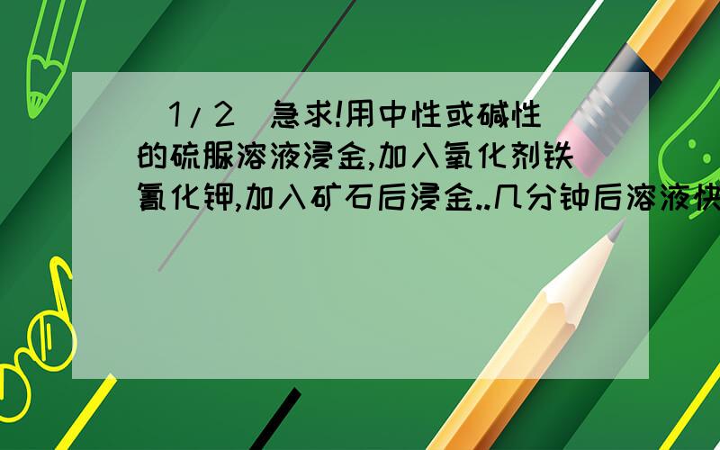 (1/2)急求!用中性或碱性的硫脲溶液浸金,加入氧化剂铁氰化钾,加入矿石后浸金..几分钟后溶液快速的分...(1/2)急求!用中性或碱性的硫脲溶液浸金,加入氧化剂铁氰化钾,加入矿石后浸金..几分钟