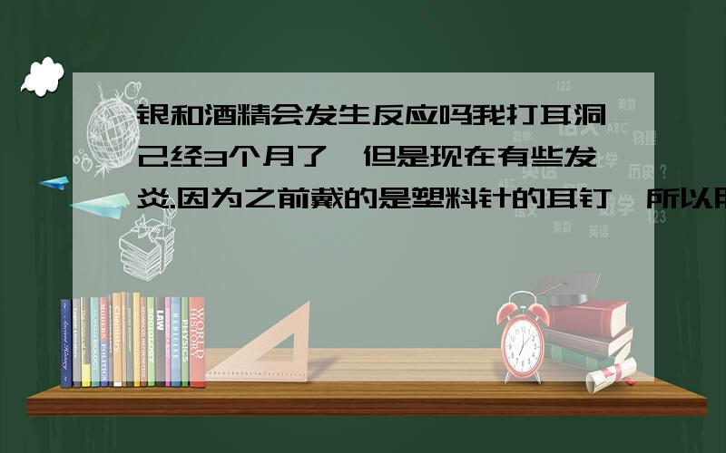 银和酒精会发生反应吗我打耳洞己经3个月了,但是现在有些发炎.因为之前戴的是塑料针的耳钉,所以朋友建议我去买一付银针的耳环戴着,并且经常用酒精消毒.但是我不想每次擦酒精时都把耳