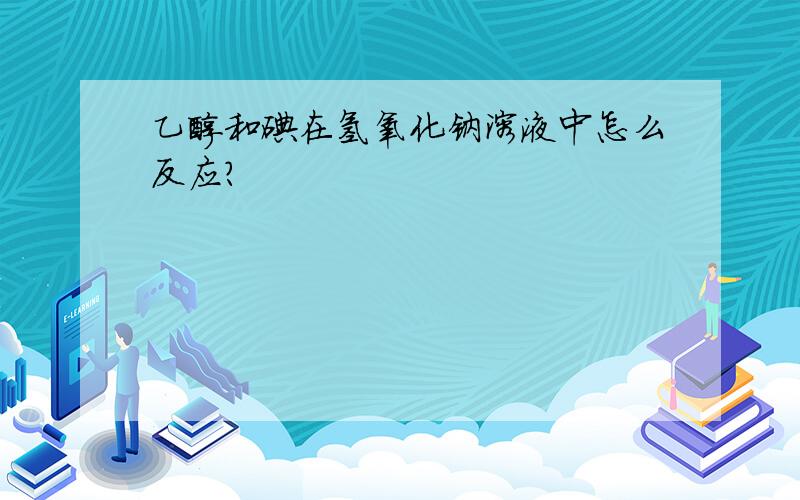 乙醇和碘在氢氧化钠溶液中怎么反应?