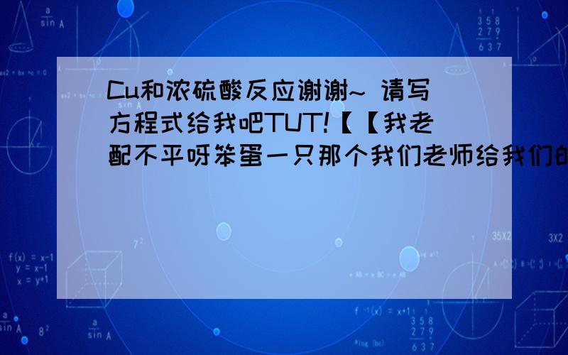 Cu和浓硫酸反应谢谢~ 请写方程式给我吧TUT!【【我老配不平呀笨蛋一只那个我们老师给我们的一个方程式是 Cu+H2SO4(浓)---CuSO4+SO2↑+H2O= =+ 可是要算质量了发现配不平啊呀呀呀= =