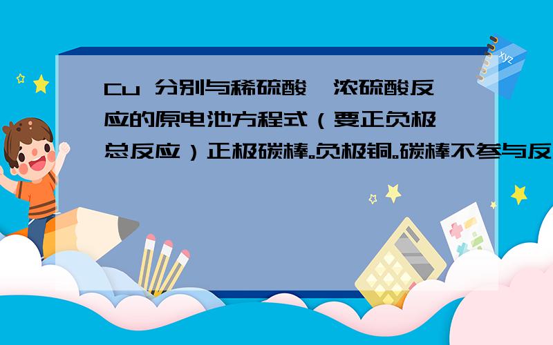 Cu 分别与稀硫酸、浓硫酸反应的原电池方程式（要正负极 总反应）正极碳棒。负极铜。碳棒不参与反应ok?溶液 一则是稀硝酸 一则是浓硝酸。